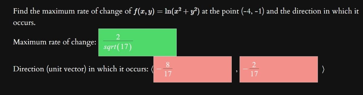 Find the maximum rate of change of f(x, y) = ln(x² + y²) at the point (-4, -1) and the direction in which it
occurs.
2
sqrt(17)
Direction (unit vector) in which it occurs:
Maximum rate of change:
8
17
2
17