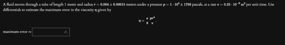 A fluid moves through a tube of length 1 meter and radius r = 0.004±0.00015 meters under a pressure p = 1.105 +1750 pascals, at a rate v = 0.25 - 10-9 m³ per unit time. Use
differentials to estimate the maximum error in the viscosity n given by
maximum error
n=
π pr¹
8 v