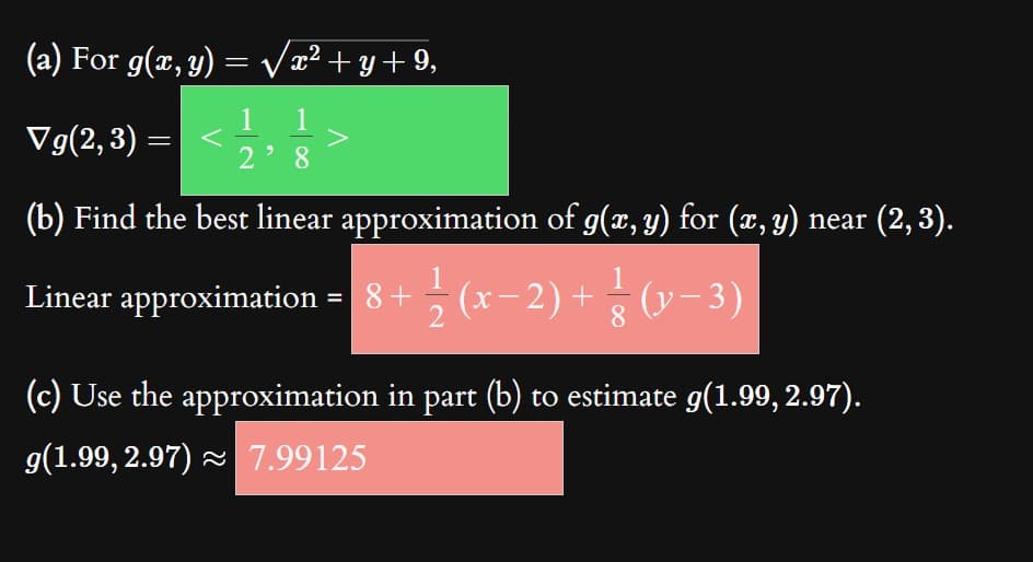 (a) For g(x, y) = √√√x² +y+9,
1
Vg(2,3)
28
(b) Find the best linear approximation of g(x, y) for (x, y) near (2, 3).
Linear approximation = 8 + ½-½ (x
− 2) +
- ½(x − 2) + (y−3)
2
=
(c) Use the approximation in part (b) to estimate g(1.99, 2.97).
g(1.99, 2.97) ≈ 7.99125