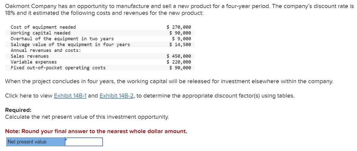 Oakmont Company has an opportunity to manufacture and sell a new product for a four-year period. The company's discount rate is
18% and it estimated the following costs and revenues for the new product:
Cost of equipment needed
Working capital needed
Overhaul of the equipment in two years
Salvage value of the equipment in four years
Annual revenues and costs:
Sales revenues
$ 270,000
$ 90,000
$ 9,000
$ 14,500
$ 450,000
Variable expenses
Fixed out-of-pocket operating costs
$ 220,000
$ 90,000
When the project concludes in four years, the working capital will be released for investment elsewhere within the company.
Click here to view Exhibit 148-1 and Exhibit 14B-2, to determine the appropriate discount factor(s) using tables.
Required:
Calculate the net present value of this investment opportunity.
Note: Round your final answer to the nearest whole dollar amount.
Net present value