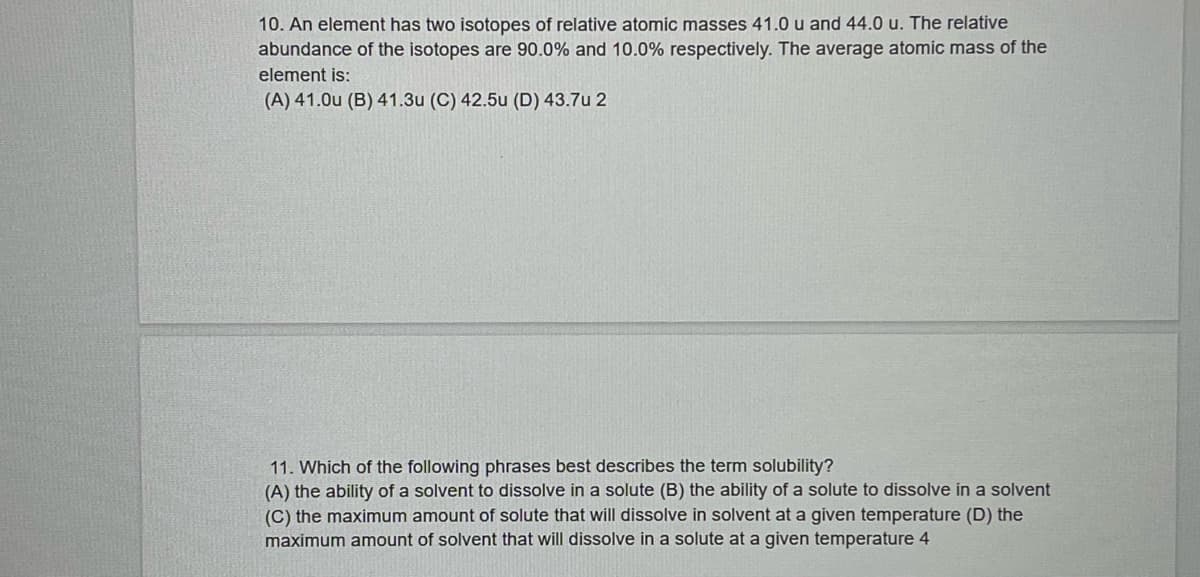 10. An element has two isotopes of relative atomic masses 41.0 u and 44.0 u. The relative
abundance of the isotopes are 90.0% and 10.0% respectively. The average atomic mass of the
element is:
(A) 41.0u (B) 41.3u (C) 42.5u (D) 43.7u 2
11. Which of the following phrases best describes the term solubility?
(A) the ability of a solvent to dissolve in a solute (B) the ability of a solute to dissolve in a solvent
(C) the maximum amount of solute that will dissolve in solvent at a given temperature (D) the
maximum amount of solvent that will dissolve in a solute at a given temperature 4