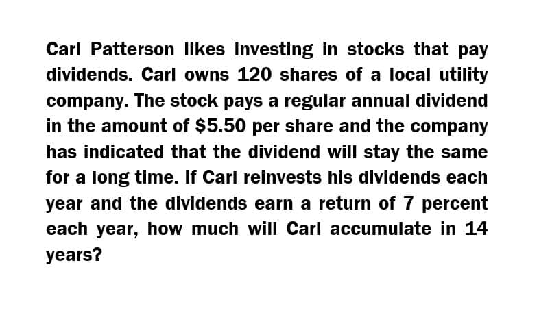 Carl Patterson likes investing in stocks that pay
dividends. Carl owns 120 shares of a local utility
company. The stock pays a regular annual dividend
in the amount of $5.50 per share and the company
has indicated that the dividend will stay the same
for a long time. If Carl reinvests his dividends each
year and the dividends earn a return of 7 percent
each year, how much will Carl accumulate in 14
years?