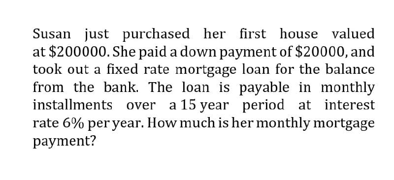 Susan just purchased her first house valued
at $200000. She paid a down payment of $20000, and
took out a fixed rate mortgage loan for the balance
from the bank. The loan is payable in monthly
installments over a 15 year period at interest
rate 6% per year. How much is her monthly mortgage
payment?