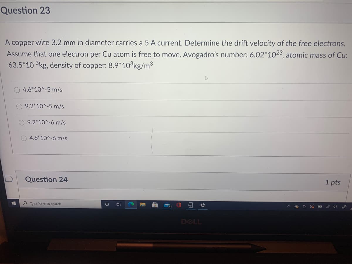 Question 23
A
copper
wire 3.2 mm in diameter carries a 5 A current. Determine the drift velocity of the free electrons.
Assume that one electron per Cu atom is free to move. Avogadro's number: 6.02*1023, atomic mass of Cu:
63.5*10 3kg, density of copper: 8.9*10°kg/m³
4.6*10^-5 m/s
O 9.2*10^-5 m/s
9.2*10^-6 m/s
O 4.6*10^-6 m/s
Question 24
1 pts
P Type here to search
1O
DELL
