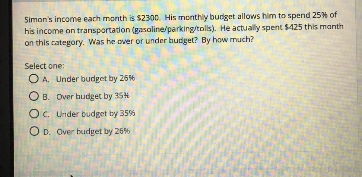 Simon's income each month is $2300. His monthly budget allows him to spend 25% of
his income on transportation (gasoline/parking/tolls). He actually spent $425 this month
on this category. Was he over or under budget? By how much?
Select one:
O A. Under budget by 26%
O B. Over budget by 35%
O C. Under budget by 35%
O D. Over budget by 26%
