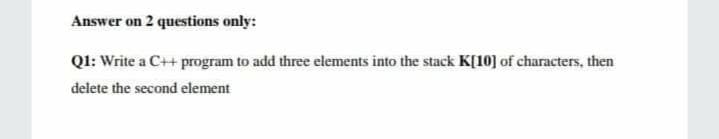 Answer on 2 questions only:
Ql: Write a C++ program to add three elements into the stack K[10] of characters, then
delete the second element
