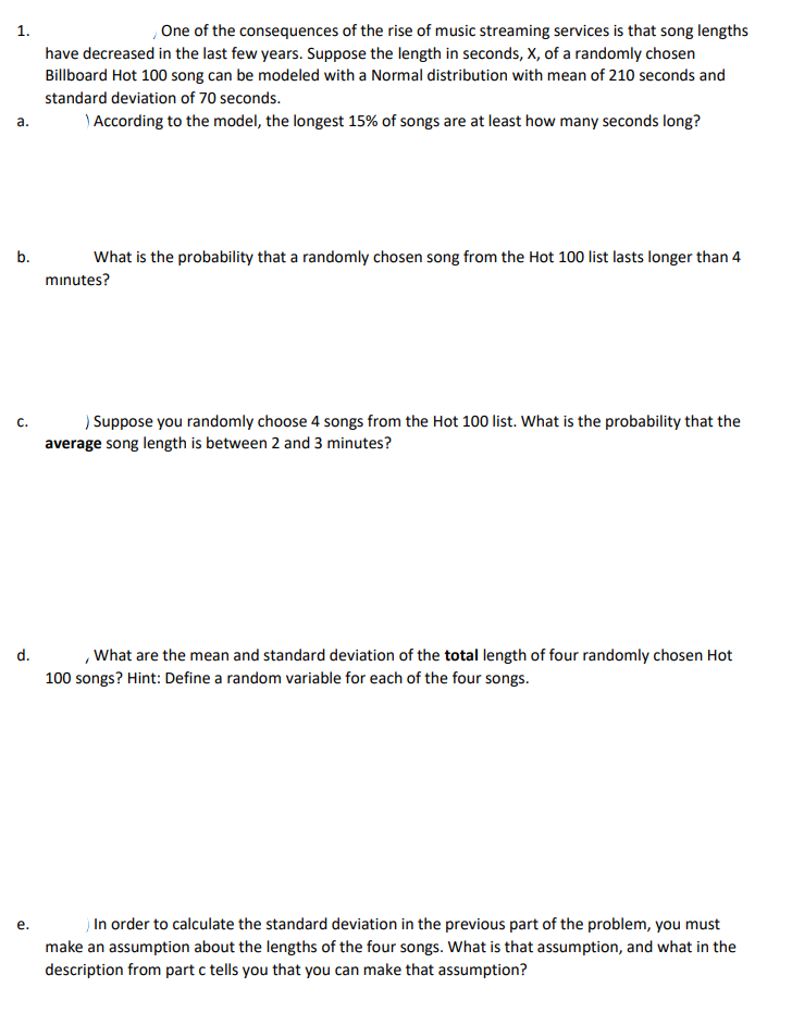 One of the consequences of the rise of music streaming services is that song lengths
1.
have decreased in the last few years. Suppose the length in seconds, X, of a randomly chosen
Billboard Hot 100 song can be modeled with a Normal distribution with mean of 210 seconds and
standard deviation of 70 seconds.
) According to the model, the longest 15% of songs are at least how many seconds long?
а.
b.
What is the probability that a randomly chosen song from the Hot 100 list lasts longer than 4
mınutes?
) Suppose you randomly choose 4 songs from the Hot 100 list. What is the probability that the
C.
average song length is between 2 and 3 minutes?
,What are the mean and standard deviation of the total length of four randomly chosen Hot
100 songs? Hint: Define a random variable for each of the four songs.
d.
j In order to calculate the standard deviation in the previous part of the problem, you must
make an assumption about the lengths of the four songs. What is that assumption, and what in the
description from part c tells you that you can make that assumption?
е.
