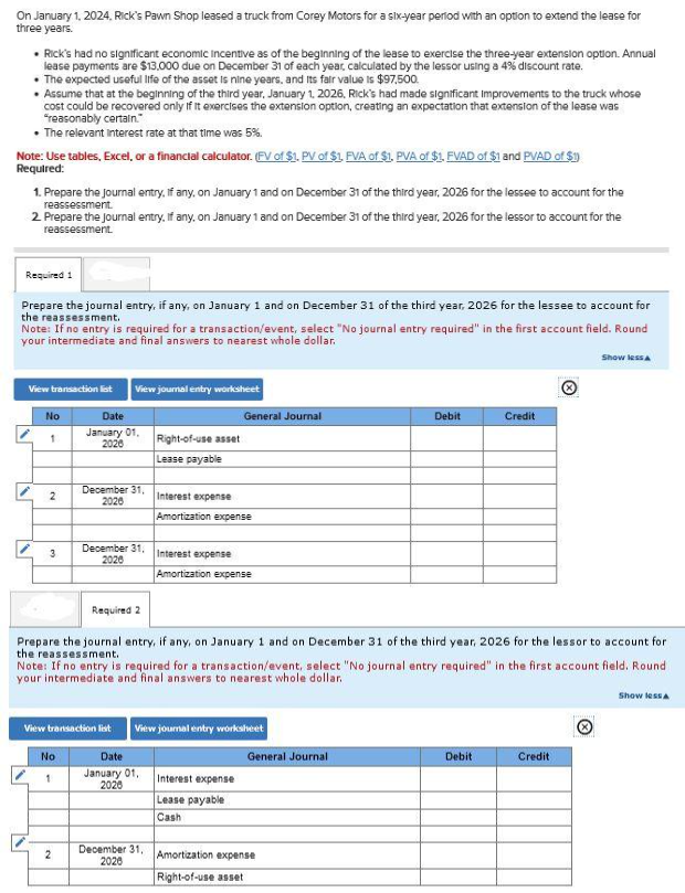 On January 1, 2024, Rick's Pawn Shop leased a truck from Corey Motors for a six-year period with an option to extend the lease for
three years.
Rick's had no significant economic Incentive as of the beginning of the lease to exercise the three-year extension option. Annual
lease payments are $13,000 due on December 31 of each year, calculated by the lessor using a 4% discount rate.
• The expected useful life of the asset is nine years, and its fair value is $97,500.
Assume that at the beginning of the third year, January 1, 2026, Rick's had made significant Improvements to the truck whose
cost could be recovered only if it exercises the extension option, creating an expectation that extension of the lease was
"reasonably certain."
⚫The relevant interest rate at that time was 5%.
Note: Use tables, Excel, or a financial calculator. (FV of $1, PV of $1, FVA of $1, PVA of $1, FVAD of $1 and PVAD of $1)
Required:
1. Prepare the journal entry, if any, on January 1 and on December 31 of the third year, 2026 for the lessee to account for the
reassessment.
2. Prepare the journal entry, if any, on January 1 and on December 31 of the third year, 2026 for the lessor to account for the
reassessment.
Required 1
Prepare the journal entry, if any, on January 1 and on December 31 of the third year, 2026 for the lessee to account for
the reassessment.
Note: If no entry is required for a transaction/event, select "No journal entry required" in the first account field. Round
your intermediate and final answers to nearest whole dollar.
View transaction list
View journal entry worksheet
No
Date
January 01,
General Journal
Debit
Credit
1
2020
Right-of-use asset
Lease payable
2
December 31,
2026
Interest expense
Amortization expense
3
December 31,
2020
Interest expense
Amortization expense
Show less A
Required 2
Prepare the journal entry, if any, on January 1 and on December 31 of the third year, 2026 for the lessor to account for
the reassessment.
Note: If no entry is required for a transaction/event, select "No journal entry required" in the first account field. Round
your intermediate and final answers to nearest whole dollar.
View transaction list
View journal entry worksheet
No
1
Date
January 01,
2028
General Journal
Debit
Credit
Interest expense
Lease payable
Cash
December 31,
2
Amortization expense
2026
Right-of-use asset
Show less