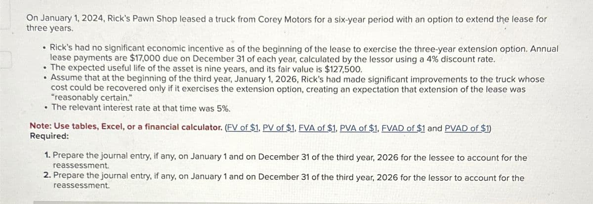 On January 1, 2024, Rick's Pawn Shop leased a truck from Corey Motors for a six-year period with an option to extend the lease for
three years.
Rick's had no significant economic incentive as of the beginning of the lease to exercise the three-year extension option. Annual
lease payments are $17,000 due on December 31 of each year, calculated by the lessor using a 4% discount rate.
The expected useful life of the asset is nine years, and its fair value is $127,500.
• Assume that at the beginning of the third year, January 1, 2026, Rick's had made significant improvements to the truck whose
cost could be recovered only if it exercises the extension option, creating an expectation that extension of the lease was
"reasonably certain."
. The relevant interest rate at that time was 5%.
Note: Use tables, Excel, or a financial calculator. (FV of $1, PV of $1. FVA of $1, PVA of $1, FVAD of $1 and PVAD of $1)
Required:
1. Prepare the journal entry, if any, on January 1 and on December 31 of the third year, 2026 for the lessee to account for the
reassessment.
2. Prepare the journal entry, if any, on January 1 and on December 31 of the third year, 2026 for the lessor to account for the
reassessment.