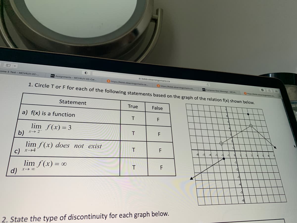 0
come 5 Test - MCV4UV-02-...
d)
b)
Assignments - MCV4UV-02-Cal.
a) f(x) is a function
lim f(x) = 3
x→ 27
c) x→4
1. Circle T or F for each of the following statements based on the graph of the relation f(x) shown below.
Statement
lim f(x) does not exist
lim f(x) = ∞
848
https://lkdsb.elearningontario.ca..
True
T
T
Ikdsb.elearningontario.ca
T
T
https://kdsb.elearningontario.ca...
False
F
F
F
LL
F
LL
2. State the type of discontinuity for each graph below.
c
Compose New Message-MCV4
https://kdsbelearningontario.ca