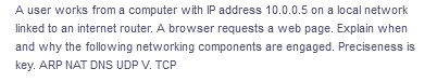 A user works from a computer with IP address 10.0.0.5 on a local network
linked to an internet router. A browser requests a web page. Explain when
and why the following networking components are engaged. Preciseness is
key. ARP NAT DNS UDP V. TCP