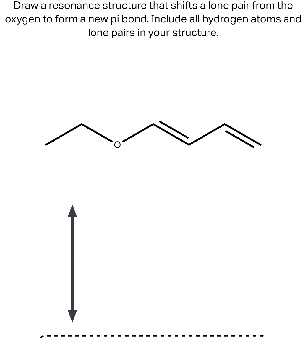 Draw a resonance structure that shifts a lone pair from the
oxygen to form a new pi bond. Include all hydrogen atoms and
lone pairs in your structure.
