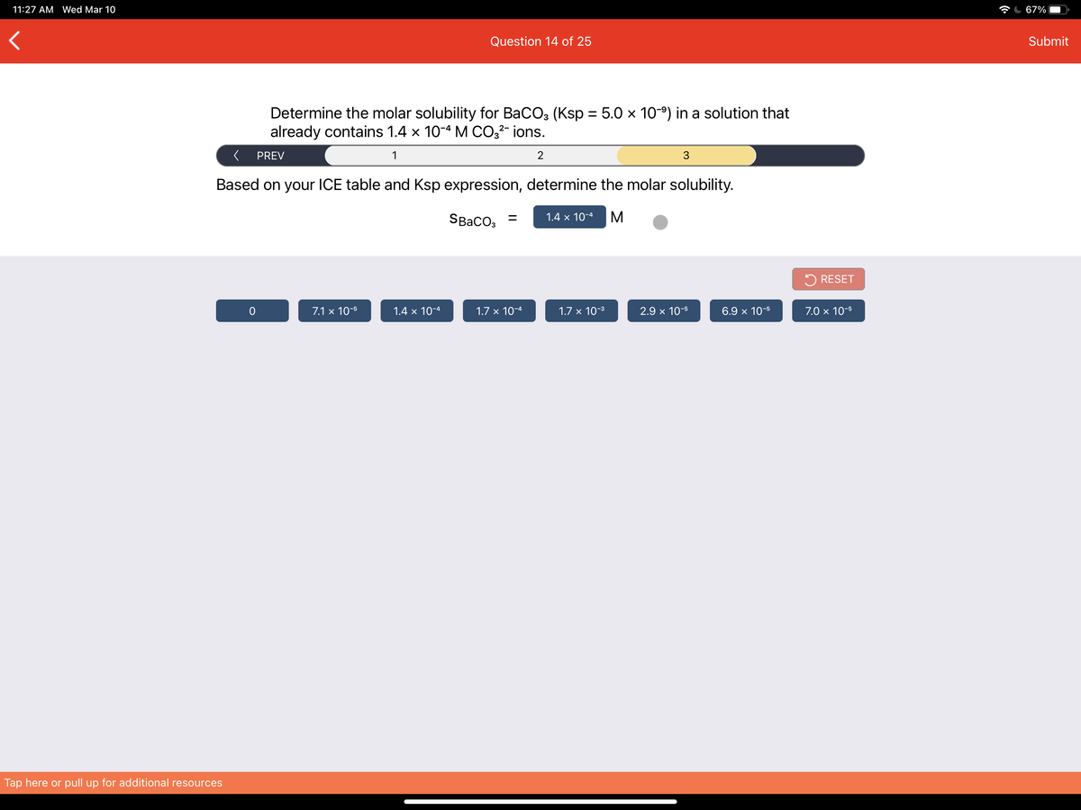 11:27 AM Wed Mar 10
67%
Question 14 of 25
Submit
Determine the molar solubility for BaCO3 (Ksp = 5.0 x 109) in a solution that
already contains 1.4 x 10-4 M CO3²- ions.
%3D
PREV
1
2
Based on your ICE table and Ksp expression, determine the molar solubility.
SBaco, =
1.4 × 10-4
M
5 RESET
7.1 x 10-5
1.4 x 10-4
1.7 x 10-4
1.7 x 10-3
2.9 x 10-5
6.9 x 10-5
7.0 × 10-5
Tap here or pull up for additional resources
