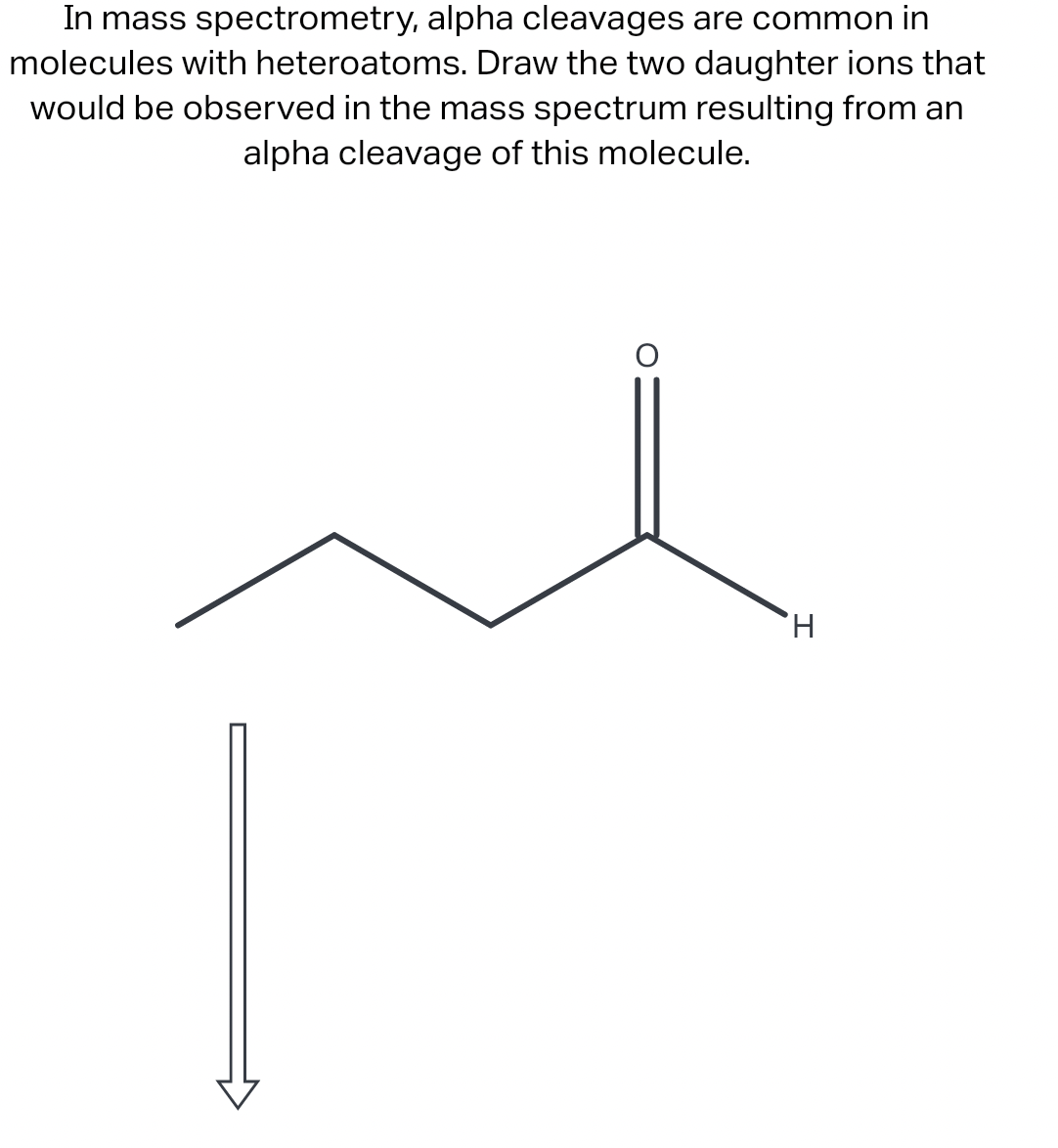 In mass spectrometry, alpha cleavages are common in
molecules with heteroatoms. Draw the two daughter ions that
would be observed in the mass spectrum resulting from an
alpha cleavage of this molecule.
H,
