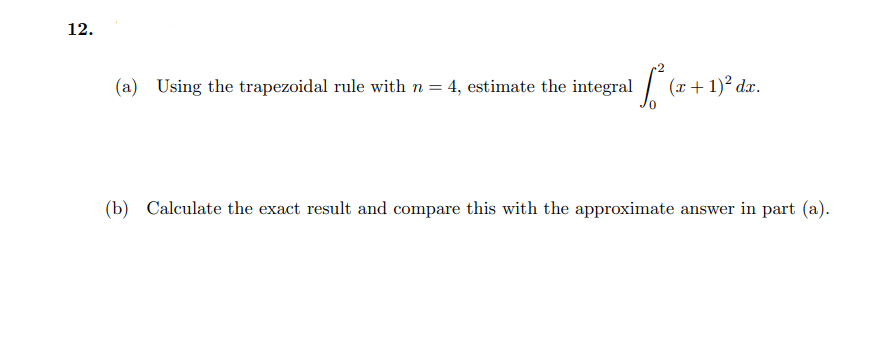 12.
(a) Using the trapezoidal rule with n = 4, estimate the integral (x+1)² dæ.
(b) Calculate the exact result and compare this with the approximate answer in part (a).
