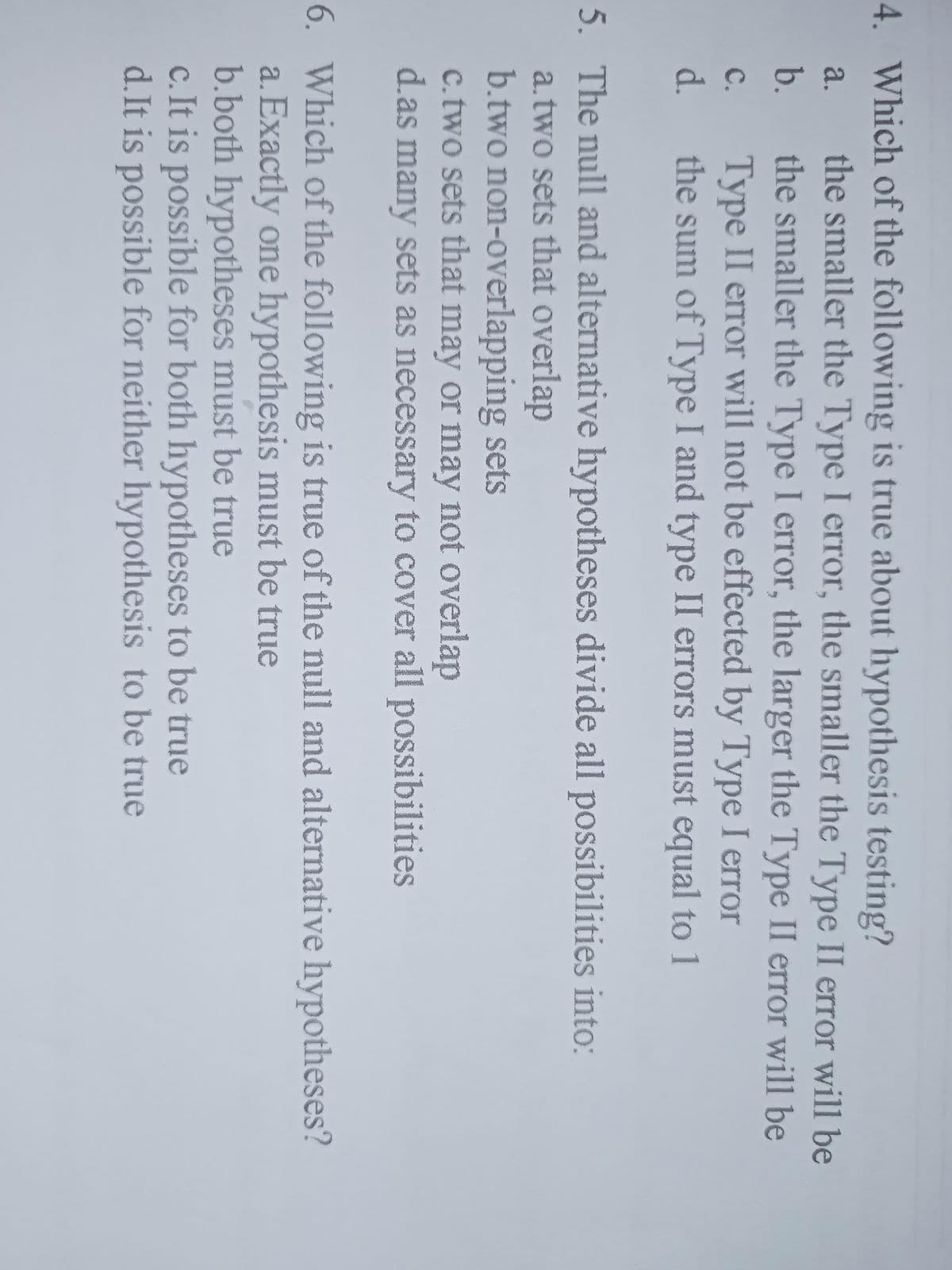 4. Which of the following is true about hypothesis testing?
the smaller the Type I error, the smaller the Type II error will be
the smaller the Type I error, the larger the Type II error will be
a.
b.
Type II error will not be effected by Type I error
the sum of Type I and type II errors must equal to 1
C.
d.
5. The null and alternative hypotheses divide all possibilities into:
a.two sets that overlap
b.two non-overlapping sets
c.two sets that may or may not overlap
d.as many sets as necessary to cover all possibilities
6. Which of the following is true of the null and alternative hypotheses?
a. Exactly one hypothesis must be true
b.both hypotheses must be true
c. It is possible for both hypotheses to be true
d.It is possible for neither hypothesis to be true
