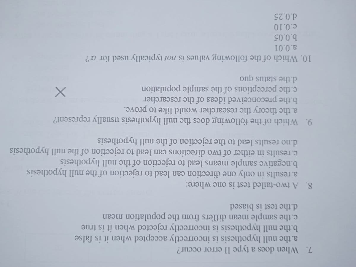 7. When does a type II error occur?
a. the null hypothesis is incorrectly accepted when it is false
b.the null hypothesis is incorrectly rejected when it is true
c. the sample mean differs from the population mean
d.the test is biased
8. A two-tailed test is one where:
a.results in only one direction can lead to rejection of the null hypothesis
b.negative sample means lead to rejection of the null hypothesis
c.results in either of two directions can lead to rejection of the null hypothesis
d.no results lead to the rejection of the null hypothesis
9. Which of the following does the null hypothesis usually represent?
a. the theory the researcher would like to prove.
b.the preconceived ideas of the researcher
d.the status quo
c. the perceptions of the sample population
10. Which of the following values is not typically used for a?
a.0.01
b.0.05
c.0.10
d.0.25
