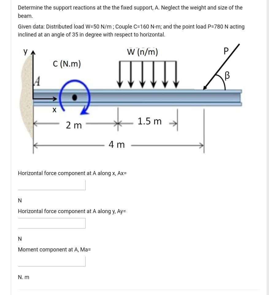 Determine the support reactions at the the fixed support, A. Neglect the weight and size of the
beam.
Given data: Distributed load W=50 N/m; Couple C=160 N-m; and the point load P-780 N acting
inclined at an angle of 35 in degree with respect to horizontal.
W (n/m)
P
C (N.m)
1.5 m
2 m
4 m
Horizontal force component at A along x, AxD
Horizontal force component at A along y, Ay=
Moment component at A, Ma=
N. m
