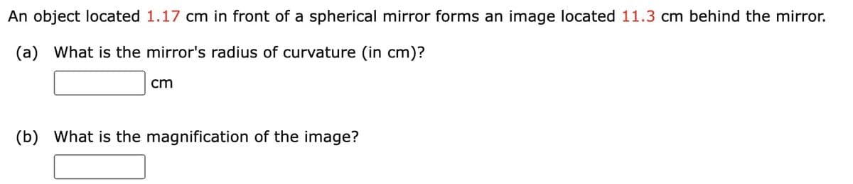 An object located 1.17 cm in front of a spherical mirror forms an image located 11.3 cm behind the mirror.
(a)
What is the mirror's radius of curvature (in cm)?
cm
(b) What is the magnification of the image?