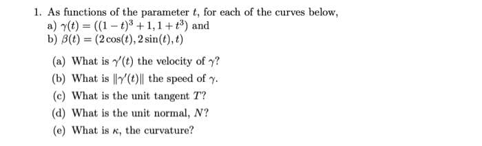 1. As functions of the parameter t, for each of the curves below,
a) y(t) = ((1- t)³ +1,1+ t) and
b) B(t) = (2 cos(t), 2 sin(t), t)
(a) What is y'(t) the velocity of y?
(b) What is ||y'(t)|| the speed of y.
(c) What is the unit tangent T?
(d) What is the unit normal, N?
(e) What is
K,
the curvature?
