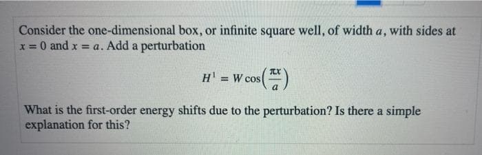 Consider the one-dimensional box, or infinite square well, of width a, with sides at
x = 0 and x = a. Add a perturbation
TX
H'
= W cos
What is the first-order energy shifts due to the perturbation? Is there a simple
explanation for this?
