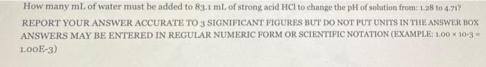 How many mL of water must be added to 83.1 ml. of strong acid HCl to change the pH of solution from: 1.28 to 4.71?
REPORT YOUR ANSWER ACCURATE TO 3 SIGNIFICANT FIGURES BUT DO NOT PUT UNITS IN THE ANSWER BOX
ANSWERS MAY BE ENTERED IN REGULAR NUMERIC FORM OR SCIENTIFIC NOTATIÓN (EXAMPLE: 1.00 x 10-3 =
1.00E-3)
