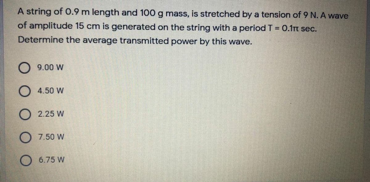 A string of O.9 m length and 100 g mass, is stretched by a tension of 9 N. A wave
of amplitude 15 cm is generated on the string with a period T = 0.1rt sec.
Determine the average transmitted power by this wave.
9.00 W
O 4.50 W
O 2.25 W
O 7.50 W
O 6.75 W
