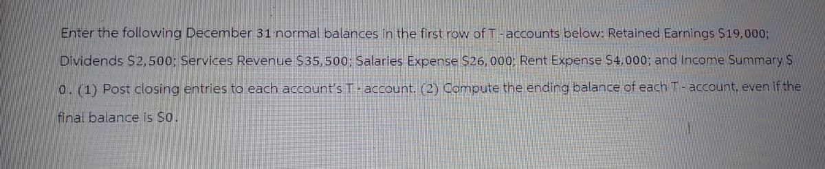 Enter the following December 31 normal balances in the first row of T-accounts below: Retained Earnings $19,000;
Dividends $2,500; Services Revenue $35,500; Salaries Expense $26,000; Rent Expense $4,000; and Income Summary S
0. (1) Post closing entries to each account's T-account. (2) Compute the ending balance of each T-account, even if the
final balance is $0.