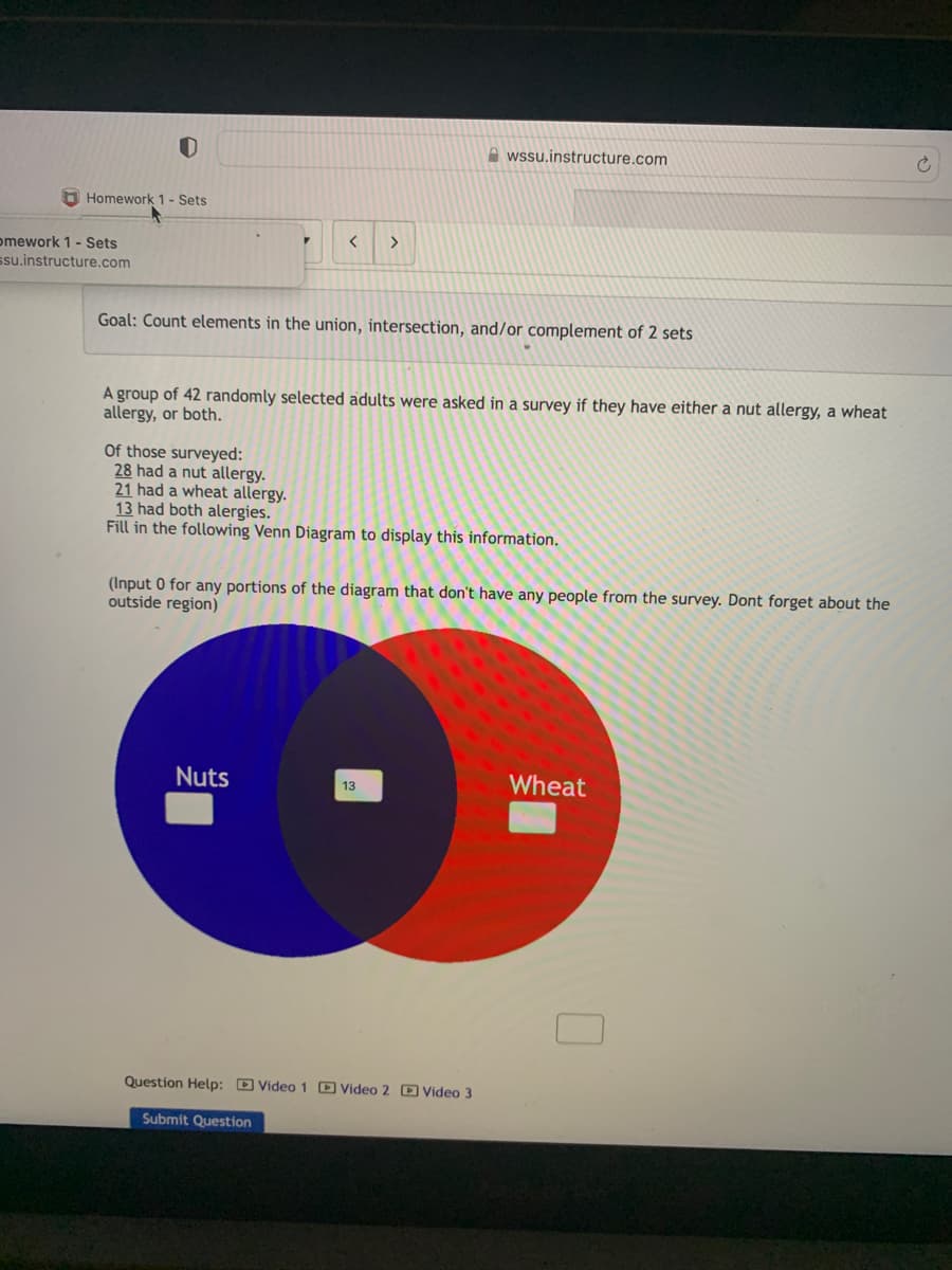 0
Homework 1 - Sets
omework 1 - Sets
ssu.instructure.com
F
< >
Goal: Count elements in the union, intersection, and/or complement of 2 sets
A group of 42 randomly selected adults were asked in a survey if they have either a nut allergy, a wheat
allergy, or both.
Nuts
wssu.instructure.com
Of those surveyed:
28 had a nut allergy.
21 had a wheat allergy.
13 had both alergies.
Fill in the following Venn Diagram to display this information.
(Input 0 for any portions of the diagram that don't have any people from the survey. Dont forget about the
outside region)
13
Question Help: Video 1 Video 2 Video 3
Submit Question
Wheat