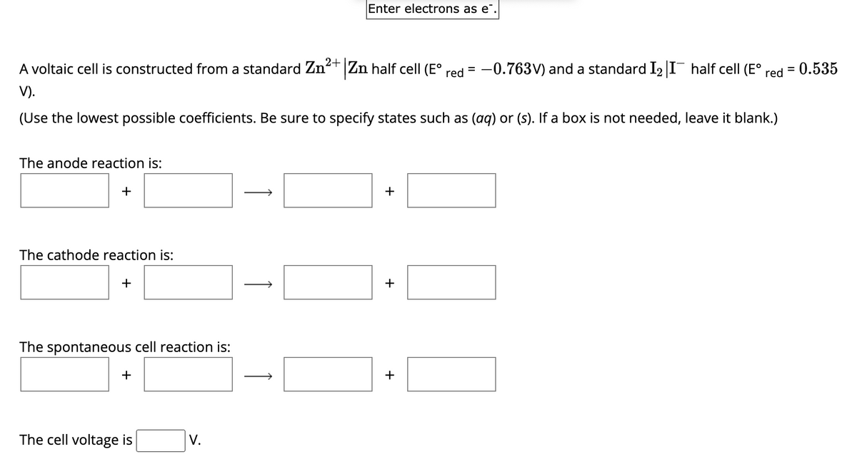 A voltaic cell is constructed from a standard Zn²+ Zn half cell (Eº red -0.763V) and a standard I₂ |I¯ half cell (Eº
V).
(Use the lowest possible coefficients. Be sure to specify states such as (aq) or (s). If a box is not needed, leave it blank.)
The anode reaction is:
+
The cathode reaction is:
+
The spontaneous cell reaction is:
+
The cell voltage is
V.
Į
Enter electrons as e.
↑
+
+
+
0
= 0.535
=
red