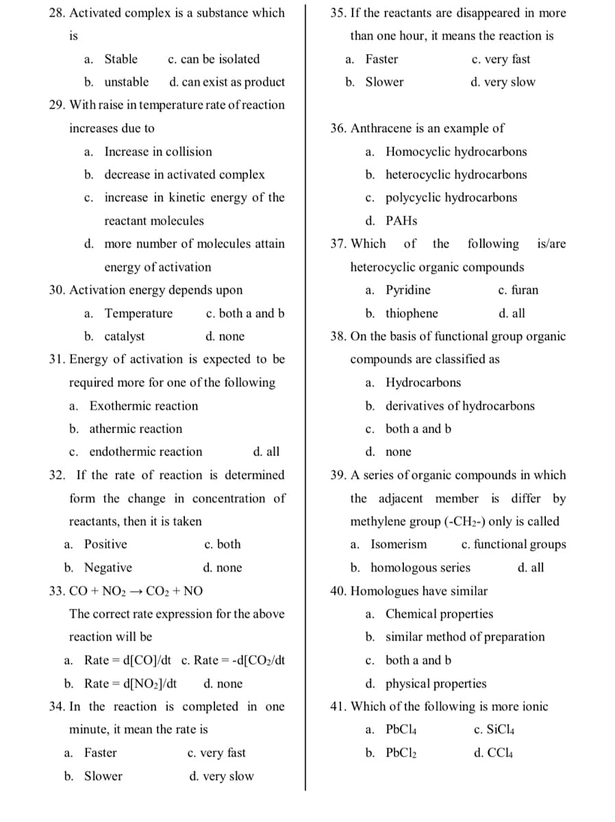 28. Activated complex is a substance which
35. If the reactants are disappeared in more
is
than one hour, it means the reaction is
a. Stable
c. can be isolated
a. Faster
c. very fast
b. unstable
d. can exist as product
b. Slower
d. very slow
29. With raise in temperature rate of reaction
increases due to
36. Anthracene is an example of
a. Increase in collision
a. Homocyclic hydrocarbons
b. decrease in activated complex
b. heterocyclic hydrocarbons
c. increase in kinetic energy of the
c. polycyclic hydrocarbons
reactant molecules
d. PАHS
d. more number of molecules attain
37. Which
of
the
following
is/are
energy of activation
heterocyclic organic compounds
30. Activation energy depends upon
а. Рyridine
c. furan
a. Temperature
c. both a and b
b. thiophene
d. all
b. catalyst
d. none
38. On the basis of functional group organic
31. Energy of activation is expected to be
compounds are classified as
required more for one of the following
a. Hydrocarbons
a. Exothermic reaction
b. derivatives of hydrocarbons
b. athermic reaction
c. both a and b
c. endothermic reaction
d. all
d. none
32. If the rate of reaction is determined
39. A series of organic compounds in which
form the change in concentration of
the adjacent member is differ by
reactants, then it is taken
methylene group (-CH2-) only is called
a. Positive
c. both
a. Isomerism
c. functional groups
b. Negative
d. none
b. homologous series
d. all
33. СО + NO2 — СО2 + NO
40. Homologues have similar
The correct rate expression for the above
a. Chemical properties
reaction will be
b. similar method of preparation
Rate = d[CO]/dt c. Rate = -d[CO2/dt
c. both a and b
а.
b. Rate = d[NO2]/dt
d. none
d. physical properties
34. In the reaction is completed in one
41. Which of the following is more ionic
minute, it mean the rate is
a. PbCl4
c. SiCl4
Faster
c. very fast
b. P6C12
d. CCl4
а.
b. Slower
d. very slow
