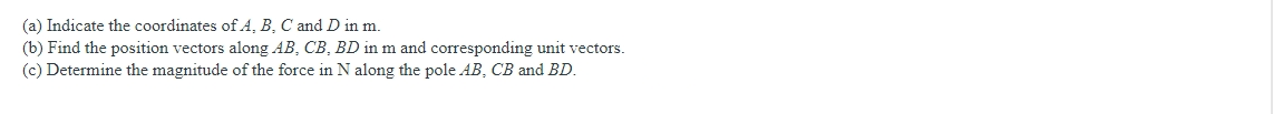 (a) Indicate the coordinates of A, B, C and D in m.
(b) Find the position vectors along AB, CB, BD in m and corresponding unit vectors.
(c) Determine the magnitude of the force in N along the pole AB, CB and BD.
