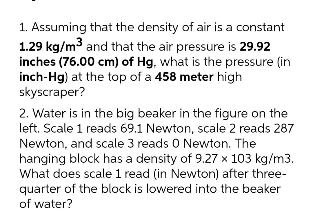 1. Assuming that the density of air is a constant
1.29 kg/m3 and that the air pressure is 29.92
inches (76.00 cm) of Hg, what is the pressure (in
inch-Hg) at the top of a 458 meter high
skyscraper?
2. Water is in the big beaker in the figure on the
left. Scale 1 reads 69.1 Newton, scale 2 reads 287
Newton, and scale 3 reads 0 Newton. The
hanging block has a density of 9.27 x 103 kg/m3.
What does scale 1 read (in Newton) after three-
quarter of the block is lowered into the beaker
of water?
