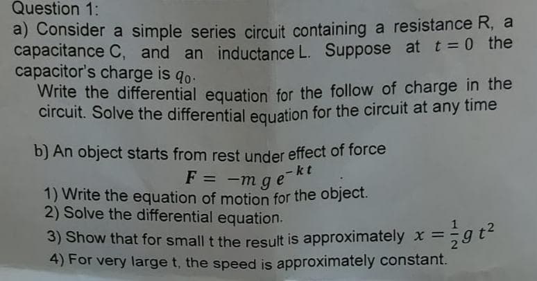 Question 1:
a) Consider a simple series circuit containing a resistance R, a
capacitance C, and an inductance L. Suppose at t = 0 the
capacitor's charge is qo.
Write the differential equation for the follow of charge in the
circuit. Solve the differentialeguation for the circuit at any time
b) An object starts from rest under effect of force
F = -m g e
1) Write the equation of motion for the object.
2) Solve the differential equation.
kt
3) Show that for small t the result is approximately x =59t
4) For very large t, the speed is approximately constant.
