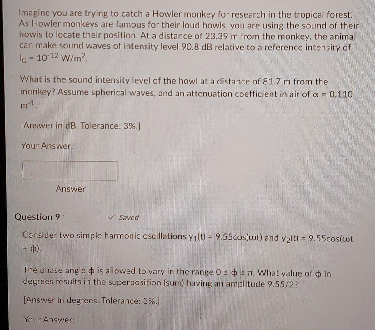 Imagine you are trying to catch a Howler monkey for research in the tropical forest.
As Howler monkeys are famous for their loud howls, you are using the sound of their
howls to locate their position. At a distance of 23.39 m from the monkey, the animal
can make sound waves of intensity level 90.8 dB relative to a reference intensity of
lo = 10-12 W/m2.
What is the sound intensity level of the howl at a distance of 81.7 m from the
monkey? Assume spherical waves, and an attenuation coefficient in air of a = 0.110
m-1
(Answer in dB. Tolerance: 3%.]
Your Answer:
Answer
Question 9
V Saved
Consider two simple harmonic oscillations y1(t) = 9.55cos(wt) and y2(t) = 9.55cos(wt
+ b).
The phase angle o is allowed to vary in the range 0 s s n. What value of o in
degrees results in the superposition (sum) having an amplitude 9.55/2?
[Answer in degrees. Tolerance: 3%.]
Your Answer:
