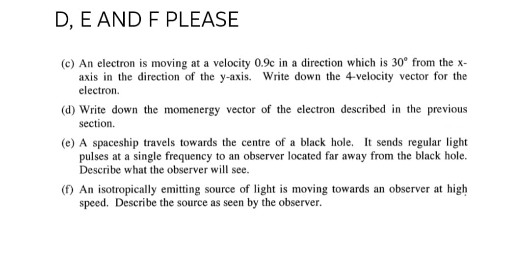 D, E AND F PLEASE
(c) An electron is moving at a velocity 0.9c in a direction which is 30° from the x-
axis in the direction of the y-axis. Write down the 4-velocity vector for the
electron.
(d) Write down the momenergy vector of the electron described in the previous
section.
(e) A spaceship travels towards the centre of a black hole. It sends regular light
pulses at a single frequency to an observer located far away from the black hole.
Describe what the observer will see.
(f) An isotropically emitting source of light is moving towards an observer at high
speed. Describe the source as seen by the observer.
