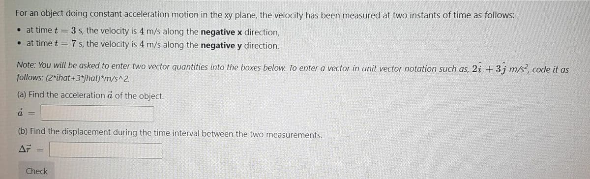 For an object doing constant acceleration motion in the xy plane, the velocity has been measured at two instants of time as follows:
• at time t = 3 s, the velocity is
• at time t = 7 s, the velocity is 4 m/s along the negative y direction.
m/s along the negative x direction,
Note: You will be asked to enter two vector quantities into the boxes below. To enter a vector in unit vector notation such as, 2i + 3j m/s, code it as
follows: (2*ihat+3*jhat)*m/s^2.
(a) Find the acceleration a of the object.
a =
(b) Find the displacement during the time interval between the two measurements.
AT
Check
