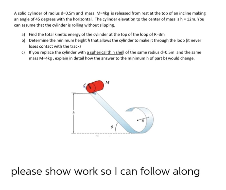 A solid cylinder of radius d=0.5m and mass M=4kg is released from rest at the top of an incline making
an angle of 45 degrees with the horizontal. The cylinder elevation to the center of mass is h = 12m. You
can assume that the cylinder is rolling without slipping.
a) Find the total kinetic energy of the cylinder at the top of the loop of R=3m
b) Determine the minimum height h that allows the cylinder to make it through the loop (it never
loses contact with the track)
c) If you replace the cylinder with a spherical thin shell of the same radius d=0.5m and the same
mass M=4kg , explain in detail how the answer to the minimum h of part b) would change.
M
d
R
please show work so I can follow along
