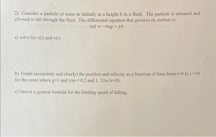 2) Consider a particle of mass m initially at a height h in a fluid, The particle is released and
allowed to fall through the fluid. The differential equation that governs its motion is:
mä = -mg - y*
a) solve for x(t) and v(t).
b) Graph (accurately and clearly) the position and velocity as a function of time from t-0 to t=10
for the cases where g-1 and y/m 0.2 and 1. Use h-10.
c) Derive a general formula for the limiting speed of falling.
