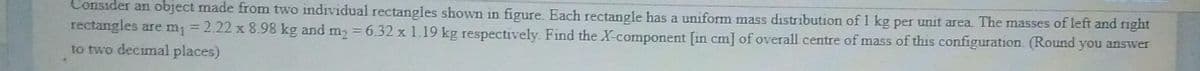Consider an object made from two individual rectangles shown in figure. Each rectangle has a uniform mass distribution of 1 kg per unit area. The masses of left and right
rectangles are m; = 2.22 x 8.98 kg and m2 = 6.32 x 1.19 kg respectively. Find the X-component [in cm] of overall centre of mass of this configuration. (Round you answer
to two decimal places)
