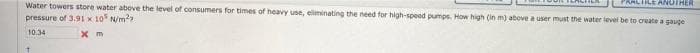 ILE ANOTHER
Water towers store water above the level of consumers for times of heavy use, eliminating the need for high-speed pumps. How high (in m) above a user must the water level be to create a gauge
pressure of 3.91 x 10 N/m??
10.34
X m
