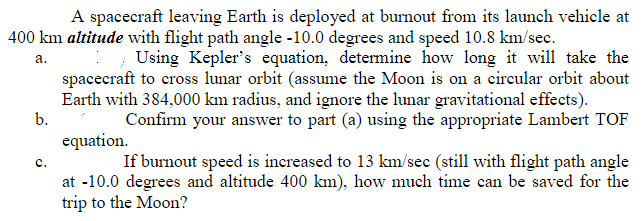 A spacecraft leaving Earth is deployed at burnout from its launch vehicle at
400 km altitude with flight path angle -10.0 degrees and speed 10.8 km/sec.
; Using Kepler's equation, determine how long it will take the
spacecraft to cross lunar orbit (assume the Moon is on a circular orbit about
Earth with 384,000 km radius, and ignore the lunar gravitational effects).
Confirm your answer to part (a) using the appropriate Lambert TOF
a.
b.
equation.
If burnout speed is increased to 13 km/sec (still with flight path angle
с.
at -10.0 degrees and altitude 400 km), how much time can be saved for the
trip to the Moon?
