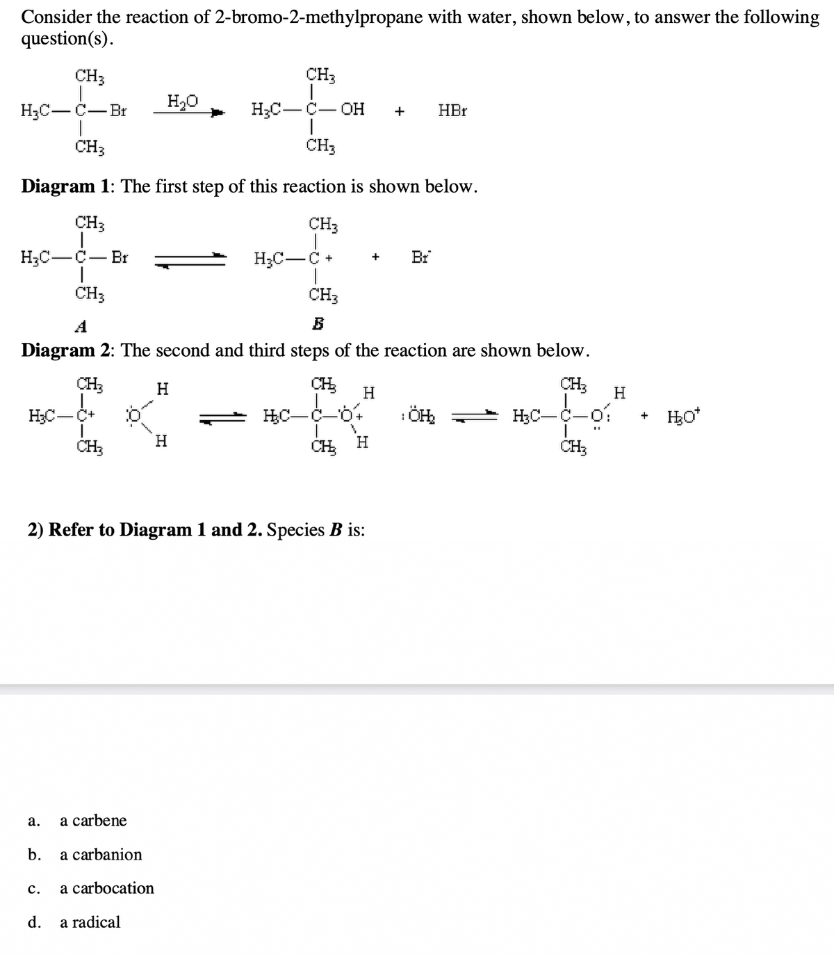 Consider the reaction of 2-bromo-2-methylpropane with water, shown below, to answer the following
question(s).
CH3
CH3
H₂C-C-Br
H₂C-C-OH
I
CH3
CH3
Diagram 1: The first step of this reaction is shown below.
CH3
CH3
H₂C-C Br
I
CH3
H₂C-
a.
b.
CH3
B
Diagram 2: The second and third steps of the reaction are shown below.
CH₂
CH₂
CH₂
C.
CH₂
d.
10
a carbene
a carbanion
H₂O
a carbocation
a radical
2) Refer to Diagram 1 and 2. Species B is:
H
H₂C-
H
+
HC-C-
H
H
+ HBr
Br
1
ÖH₂2
H₂C-
H
+ H₂O*