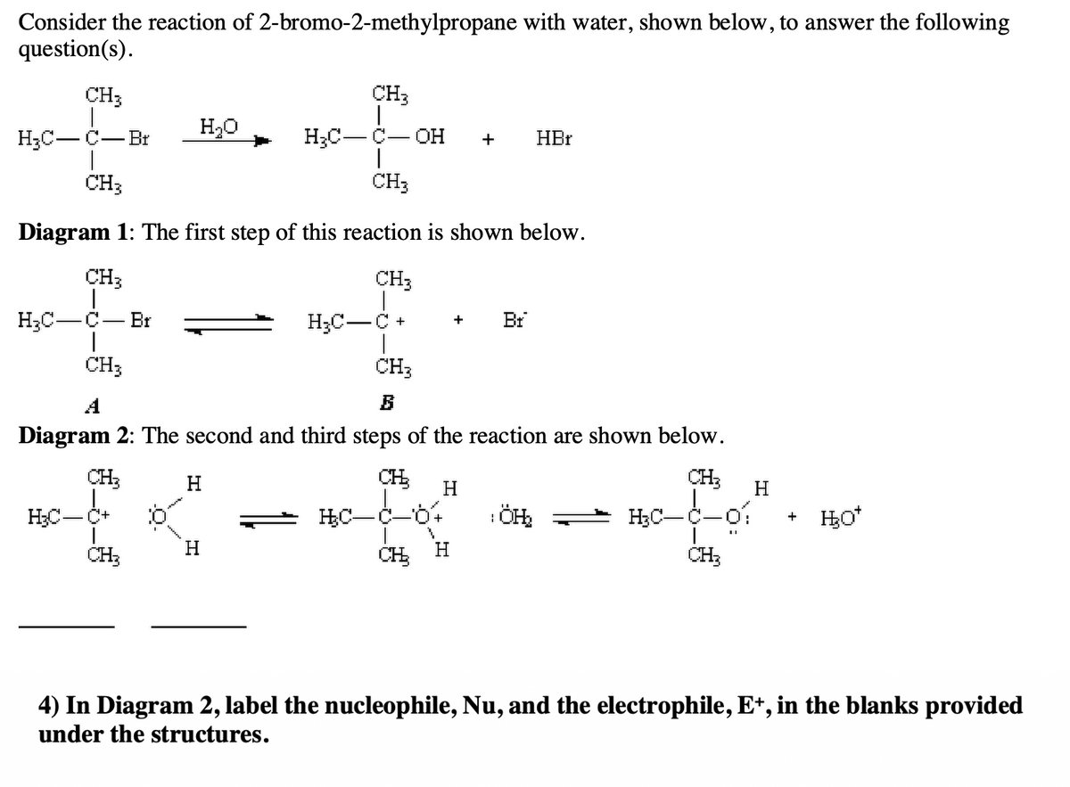 Consider the reaction of 2-bromo-2-methylpropane with water, shown below, to answer the following
question(s).
CH;
H₂C-C- Br
CH3
H₂C-C-OH +
CH3
Diagram 1: The first step of this reaction is shown below.
CH₂
CH3
H₂C-C-Br
CH3
CH₂
H₂C-
CH₂
H₂O
:0
CH3
B
Diagram 2: The second and third steps of the reaction are shown below.
CH₂
H
H₂C C+
H
HC-
H
Br
CH₂ H
HBr
CH₂
¡ÖH₂ → H₂C—C—01
CH₂
H
+ H₂O*
4) In Diagram 2, label the nucleophile, Nu, and the electrophile, E+, in the blanks provided
under the structures.