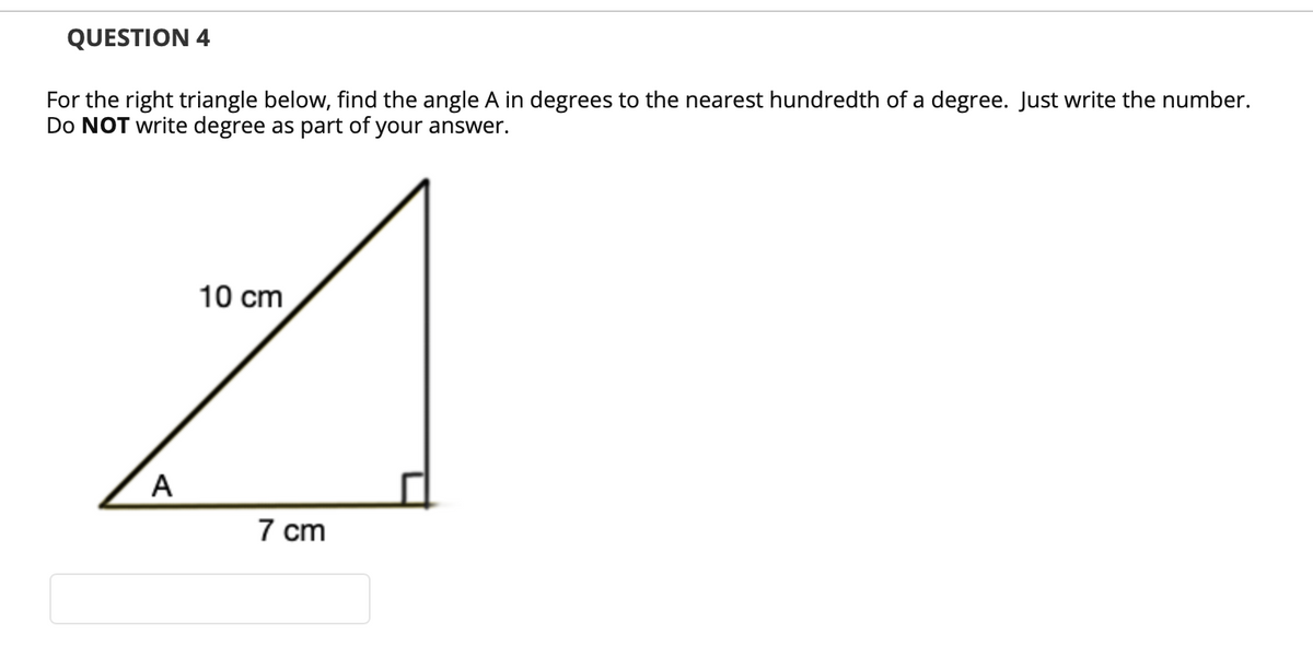 QUESTION 4
For the right triangle below, find the angle A in degrees to the nearest hundredth of a degree. Just write the number.
Do NOT write degree as part of your answer.
10 cm
A
7 cm
