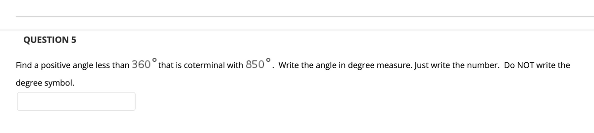 QUESTION 5
Find a positive angle less than 360° that is coterminal with 850°. Write the angle in degree measure. Just write the number. Do NOT write the
degree symbol.
