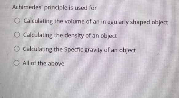 Achimedes' principle is used for
O Calculating the volume of an irregularly shaped object
Calculating the density of an object
O Calculating the Specfic gravity of an object
O All of the above
