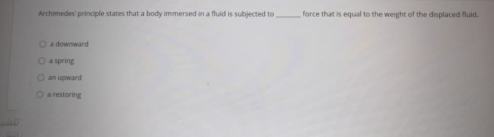 Archimedes' principle states that a body immersed in a fluid is subjected to.
force that is equal to the weight of the displaced fluid.
O a downward
O a spring
O an upward
O a restoring
