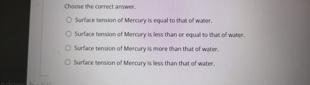 Choose the correct answer.
O Surface tension of Mercury is equal to that of water.
O Surface tension of Mercury is less than or equal to that of water.
O Surface tension of Mercury is more than that of water.
Surface tension of Mercury is less than that of water.
