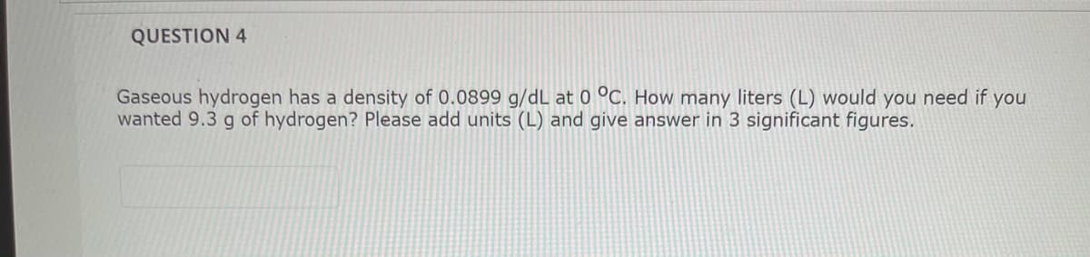 QUESTION 4
Gaseous hydrogen has a density of 0.0899 g/dL at 0 °C. How many liters (L) would you need if you
wanted 9.3 g of hydrogen? Please add units (L) and give answer in 3 significant figures.
